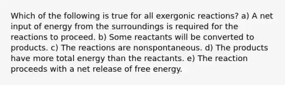 Which of the following is true for all exergonic reactions? a) A net input of energy from the surroundings is required for the reactions to proceed. b) Some reactants will be converted to products. c) The reactions are nonspontaneous. d) The products have more total energy than the reactants. e) The reaction proceeds with a net release of free energy.