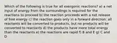 Which of the following is true for all exergonic reactions? a) a net input of energy from the surroundings is required for the reactions to proceed b) the reaction proceeds with a net release of free energy c) the reaction goes only in a forward direction: all reactants will be converted to products, but no products will be converted to reactants d) the products have more total energy than the reactants e) the reactions are rapid f) B and E g) C and D