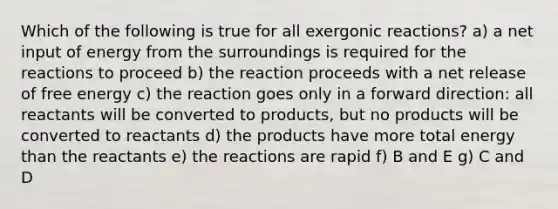 Which of the following is true for all exergonic reactions? a) a net input of energy from the surroundings is required for the reactions to proceed b) the reaction proceeds with a net release of free energy c) the reaction goes only in a forward direction: all reactants will be converted to products, but no products will be converted to reactants d) the products have more total energy than the reactants e) the reactions are rapid f) B and E g) C and D