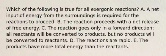 Which of the following is true for all exergonic reactions? A. A net input of energy from the surroundings is required for the reactions to proceed. B. The reaction proceeds with a net release of free energy. C. The reaction goes only in a forward direction: all reactants will be converted to products, but no products will be converted to reactants. D. The reactions are rapid. E. The products have more total energy than the reactants.