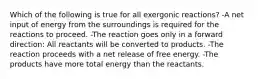 Which of the following is true for all exergonic reactions? -A net input of energy from the surroundings is required for the reactions to proceed. -The reaction goes only in a forward direction: All reactants will be converted to products. -The reaction proceeds with a net release of free energy. -The products have more total energy than the reactants.