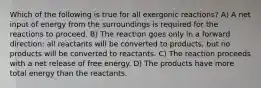 Which of the following is true for all exergonic reactions? A) A net input of energy from the surroundings is required for the reactions to proceed. B) The reaction goes only in a forward direction: all reactants will be converted to products, but no products will be converted to reactants. C) The reaction proceeds with a net release of free energy. D) The products have more total energy than the reactants.