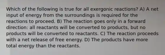 Which of the following is true for all exergonic reactions? A) A net input of energy from the surroundings is required for the reactions to proceed. B) The reaction goes only in a forward direction: all reactants will be converted to products, but no products will be converted to reactants. C) The reaction proceeds with a net release of free energy. D) The products have more total energy than the reactants.