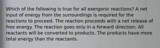 Which of the following is true for all exergonic reactions? A net input of energy from the surroundings is required for the reactions to proceed. The reaction proceeds with a net release of free energy. The reaction goes only in a forward direction: All reactants will be converted to products. The products have more total energy than the reactants.