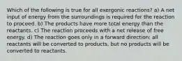 Which of the following is true for all exergonic reactions? a) A net input of energy from the surroundings is required for the reaction to proceed. b) The products have more total energy than the reactants. c) The reaction proceeds with a net release of free energy. d) The reaction goes only in a forward direction: all reactants will be converted to products, but no products will be converted to reactants.