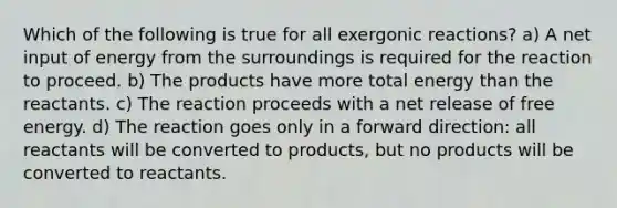 Which of the following is true for all exergonic reactions? a) A net input of energy from the surroundings is required for the reaction to proceed. b) The products have more total energy than the reactants. c) The reaction proceeds with a net release of free energy. d) The reaction goes only in a forward direction: all reactants will be converted to products, but no products will be converted to reactants.