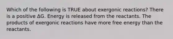 Which of the following is TRUE about exergonic reactions? There is a positive ΔG. Energy is released from the reactants. The products of exergonic reactions have more free energy than the reactants.