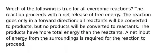 Which of the following is true for all exergonic reactions? The reaction proceeds with a net release of free energy. The reaction goes only in a forward direction: all reactants will be converted to products, but no products will be converted to reactants. The products have more total energy than the reactants. A net input of energy from the surroundings is required for the reaction to proceed.