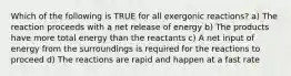 Which of the following is TRUE for all exergonic reactions? a) The reaction proceeds with a net release of energy b) The products have more total energy than the reactants c) A net input of energy from the surroundings is required for the reactions to proceed d) The reactions are rapid and happen at a fast rate