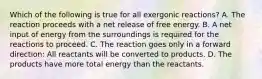 Which of the following is true for all exergonic reactions? A. The reaction proceeds with a net release of free energy. B. A net input of energy from the surroundings is required for the reactions to proceed. C. The reaction goes only in a forward direction: All reactants will be converted to products. D. The products have more total energy than the reactants.