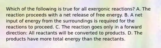 Which of the following is true for all exergonic reactions? A. The reaction proceeds with a net release of free energy. B. A net input of energy from the surroundings is required for the reactions to proceed. C. The reaction goes only in a forward direction: All reactants will be converted to products. D. The products have more total energy than the reactants.