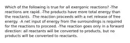 Which of the following is true for all exergonic reactions? -The reactions are rapid. -The products have more total energy than the reactants. -The reaction proceeds with a net release of free energy. -A net input of energy from the surroundings is required for the reactions to proceed. -The reaction goes only in a forward direction: all reactants will be converted to products, but no products will be converted to reactants.