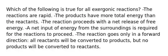 Which of the following is true for all exergonic reactions? -The reactions are rapid. -The products have more total energy than the reactants. -The reaction proceeds with a net release of free energy. -A net input of energy from the surroundings is required for the reactions to proceed. -The reaction goes only in a forward direction: all reactants will be converted to products, but no products will be converted to reactants.