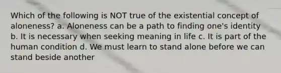 Which of the following is NOT true of the existential concept of aloneness? a. Aloneness can be a path to finding one's identity b. It is necessary when seeking meaning in life c. It is part of the human condition d. We must learn to stand alone before we can stand beside another