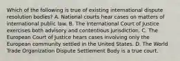 Which of the following is true of existing international dispute resolution bodies? A. National courts hear cases on matters of international public law. B. The International Court of Justice exercises both advisory and contentious jurisdiction. C. The European Court of Justice hears cases involving only the European community settled in the United States. D. The World Trade Organization Dispute Settlement Body is a true court.