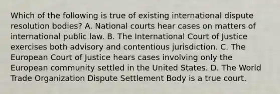 Which of the following is true of existing international dispute resolution bodies? A. National courts hear cases on matters of international public law. B. The International Court of Justice exercises both advisory and contentious jurisdiction. C. The European Court of Justice hears cases involving only the European community settled in the United States. D. The World Trade Organization Dispute Settlement Body is a true court.