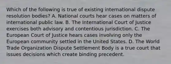 Which of the following is true of existing international dispute resolution bodies? A. National courts hear cases on matters of international public law. B. The International Court of Justice exercises both advisory and contentious jurisdiction. C. The European Court of Justice hears cases involving only the European community settled in the United States. D. The World Trade Organization Dispute Settlement Body is a true court that issues decisions which create binding precedent.