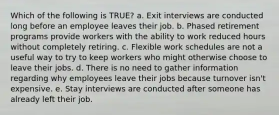 Which of the following is TRUE? a. Exit interviews are conducted long before an employee leaves their job. b. Phased retirement programs provide workers with the ability to work reduced hours without completely retiring. c. Flexible work schedules are not a useful way to try to keep workers who might otherwise choose to leave their jobs. d. There is no need to gather information regarding why employees leave their jobs because turnover isn't expensive. e. Stay interviews are conducted after someone has already left their job.