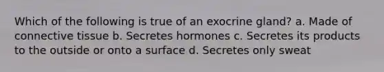 Which of the following is true of an exocrine gland? a. Made of <a href='https://www.questionai.com/knowledge/kYDr0DHyc8-connective-tissue' class='anchor-knowledge'>connective tissue</a> b. Secretes hormones c. Secretes its products to the outside or onto a surface d. Secretes only sweat