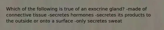 Which of the following is true of an exocrine gland? -made of connective tissue -secretes hormones -secretes its products to the outside or onto a surface -only secretes sweat