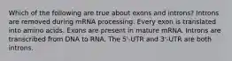 Which of the following are true about exons and introns? Introns are removed during mRNA processing. Every exon is translated into amino acids. Exons are present in mature mRNA. Introns are transcribed from DNA to RNA. The 5'-UTR and 3'-UTR are both introns.