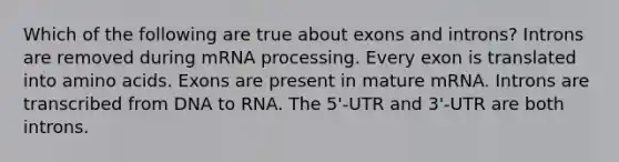 Which of the following are true about exons and introns? Introns are removed during mRNA processing. Every exon is translated into amino acids. Exons are present in mature mRNA. Introns are transcribed from DNA to RNA. The 5'-UTR and 3'-UTR are both introns.