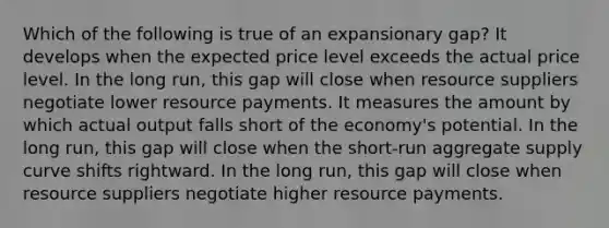 Which of the following is true of an expansionary gap? It develops when the expected price level exceeds the actual price level. In the long run, this gap will close when resource suppliers negotiate lower resource payments. It measures the amount by which actual output falls short of the economy's potential. In the long run, this gap will close when the short-run aggregate supply curve shifts rightward. In the long run, this gap will close when resource suppliers negotiate higher resource payments.