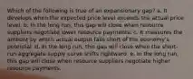 Which of the following is true of an expansionary gap? a. It develops when the expected price level exceeds the actual price level. b. In the long run, this gap will close when resource suppliers negotiate lower resource payments. c. It measures the amount by which actual output falls short of the economy's potential. d. In the long run, this gap will close when the short-run aggregate supply curve shifts rightward. e. In the long run, this gap will close when resource suppliers negotiate higher resource payments.