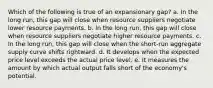 Which of the following is true of an expansionary gap? a. In the long run, this gap will close when resource suppliers negotiate lower resource payments. b. In the long run, this gap will close when resource suppliers negotiate higher resource payments. c. In the long run, this gap will close when the short-run aggregate supply curve shifts rightward. d. It develops when the expected price level exceeds the actual price level. e. It measures the amount by which actual output falls short of the economy's potential.