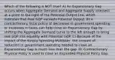 Which of the following is NOT true? A) An Expansionary Gap occurs when Aggregate Demand and Aggregate Supply intersect at a point to the right of the Potential Output line, which indicates that Real GDP exceeds Potential Output. B) A contractionary fiscal policy of decreases in government spending or increases in taxes can help close an Expansionary Gap by shifting the Aggregate Demand curve to the left enough to bring real GDP into equality with Potential GDP. C) Because of the impact of the Simply Spending Multiplier, the amount of reduction in government spending needed to close an Expansionary Gap is much less than the gap. D) Contractionary Physical Polity is used to close an Expanded Physical Policy Gap.