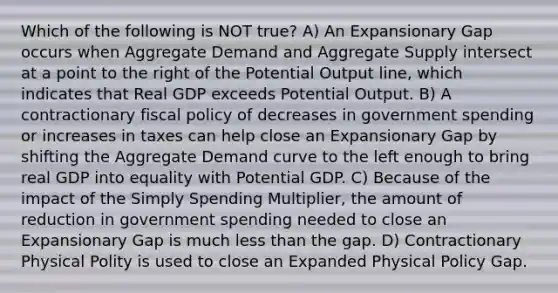 Which of the following is NOT true? A) An Expansionary Gap occurs when Aggregate Demand and Aggregate Supply intersect at a point to the right of the Potential Output line, which indicates that Real GDP exceeds Potential Output. B) A contractionary fiscal policy of decreases in government spending or increases in taxes can help close an Expansionary Gap by shifting the Aggregate Demand curve to the left enough to bring real GDP into equality with Potential GDP. C) Because of the impact of the Simply Spending Multiplier, the amount of reduction in government spending needed to close an Expansionary Gap is much less than the gap. D) Contractionary Physical Polity is used to close an Expanded Physical Policy Gap.