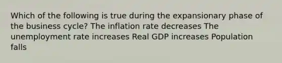 Which of the following is true during the expansionary phase of the business cycle? The inflation rate decreases The unemployment rate increases Real GDP increases Population falls