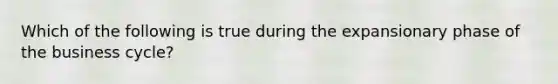Which of the following is true during the expansionary phase of the business cycle?