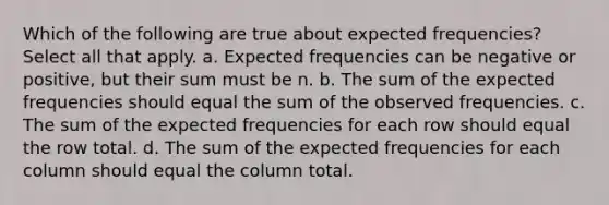 Which of the following are true about expected frequencies? Select all that apply. a. Expected frequencies can be negative or positive, but their sum must be n. b. The sum of the expected frequencies should equal the sum of the observed frequencies. c. The sum of the expected frequencies for each row should equal the row total. d. The sum of the expected frequencies for each column should equal the column total.