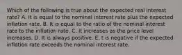 Which of the following is true about the expected real interest rate? A. It is equal to the nominal interest rate plus the expected inflation rate. B. It is equal to the ratio of the nominal interest rate to the inflation rate. C. It increases as the price level increases. D. It is always positive. E. t is negative if the expected inflation rate exceeds the nominal interest rate.