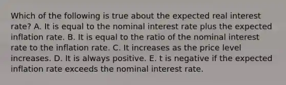 Which of the following is true about the expected real interest rate? A. It is equal to the nominal interest rate plus the expected inflation rate. B. It is equal to the ratio of the nominal interest rate to the inflation rate. C. It increases as the price level increases. D. It is always positive. E. t is negative if the expected inflation rate exceeds the nominal interest rate.