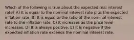 Which of the following is true about the expected real interest rate? A) It is equal to the nominal interest rate plus the expected inflation rate. B) It is equal to the ratio of the nominal interest rate to the inflation rate. C) It increases as the price level increases. D) It is always positive. E) It is negative if the expected inflation rate exceeds the nominal interest rate.