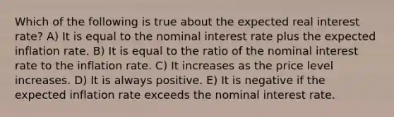 Which of the following is true about the expected real interest rate? A) It is equal to the nominal interest rate plus the expected inflation rate. B) It is equal to the ratio of the nominal interest rate to the inflation rate. C) It increases as the price level increases. D) It is always positive. E) It is negative if the expected inflation rate exceeds the nominal interest rate.