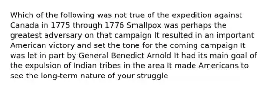 Which of the following was not true of the expedition against Canada in 1775 through 1776 Smallpox was perhaps the greatest adversary on that campaign It resulted in an important American victory and set the tone for the coming campaign It was let in part by General Benedict Arnold It had its main goal of the expulsion of Indian tribes in the area It made Americans to see the long-term nature of your struggle