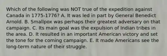 Which of the following was NOT true of the expedition against Canada in 1775-1776? A. It was led in part by General Benedict Arnold. B. Smallpox was perhaps their greatest adversary on that campaign. C. Its main goal was the expulsion of Indian tribes in the area. D. It resulted in an important American victory and set the tone for the coming campaign. E. It made Americans see the long-term nature of their struggle.