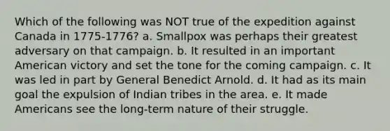 Which of the following was NOT true of the expedition against Canada in 1775-1776? a. Smallpox was perhaps their greatest adversary on that campaign. b. It resulted in an important American victory and set the tone for the coming campaign. c. It was led in part by General Benedict Arnold. d. It had as its main goal the expulsion of Indian tribes in the area. e. It made Americans see the long-term nature of their struggle.