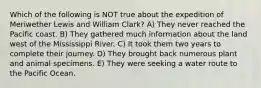 Which of the following is NOT true about the expedition of Meriwether Lewis and William Clark? A) They never reached the Pacific coast. B) They gathered much information about the land west of the Mississippi River. C) It took them two years to complete their journey. D) They brought back numerous plant and animal specimens. E) They were seeking a water route to the Pacific Ocean.