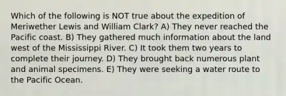 Which of the following is NOT true about the expedition of Meriwether Lewis and William Clark? A) They never reached the Pacific coast. B) They gathered much information about the land west of the Mississippi River. C) It took them two years to complete their journey. D) They brought back numerous plant and animal specimens. E) They were seeking a water route to the Pacific Ocean.