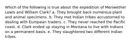 Which of the following is true about the expedition of Meriwether Lewis and William Clark? a. They brought back numerous plant and animal specimens. b. They met Indian tribes accustomed to dealing with European traders. c. They never reached the Pacific coast. d. Clark ended up staying in Montana to live with Indians on a permanent basis. e. They slaughtered two different Indian tribes.