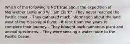 Which of the following is NOT true about the expedition of Meriwether Lewis and William Clark? - They never reached the Pacific coast. - They gathered much information about the land west of the Mississippi River. - It took them two years to complete their journey. - They brought back numerous plant and animal specimens. - They were seeking a water route to the Pacific Ocean.