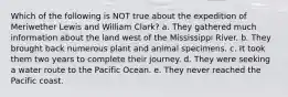 Which of the following is NOT true about the expedition of Meriwether Lewis and William Clark? a. They gathered much information about the land west of the Mississippi River. b. They brought back numerous plant and animal specimens. c. It took them two years to complete their journey. d. They were seeking a water route to the Pacific Ocean. e. They never reached the Pacific coast.