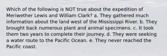 Which of the following is NOT true about the expedition of Meriwether Lewis and William Clark? a. They gathered much information about the land west of the Mississippi River. b. They brought back numerous plant and animal specimens. c. It took them two years to complete their journey. d. They were seeking a water route to the Pacific Ocean. e. They never reached the Pacific coast.