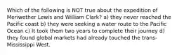 Which of the following is NOT true about the expedition of Meriwether Lewis and William Clark? a) they never reached the Pacific coast b) they were seeking a water route to the Pacific Ocean c) It took them two years to complete their journey d) they found global markets had already touched the trans-Mississippi West.