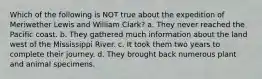 Which of the following is NOT true about the expedition of Meriwether Lewis and William Clark? a. They never reached the Pacific coast. b. They gathered much information about the land west of the Mississippi River. c. It took them two years to complete their journey. d. They brought back numerous plant and animal specimens.