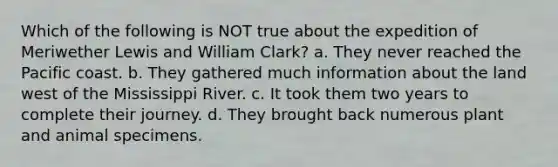 Which of the following is NOT true about the expedition of Meriwether Lewis and William Clark? a. They never reached the Pacific coast. b. They gathered much information about the land west of the Mississippi River. c. It took them two years to complete their journey. d. They brought back numerous plant and animal specimens.